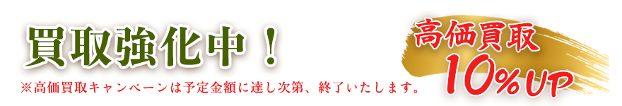 買取強化中 高価買取10%アップ 高価買取キャンペーンは予定金額に達し次第、終了いたします